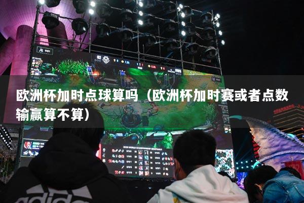 歐洲杯加時點球算嗎（歐洲杯加時賽或者點數(shù)輸贏算不算）