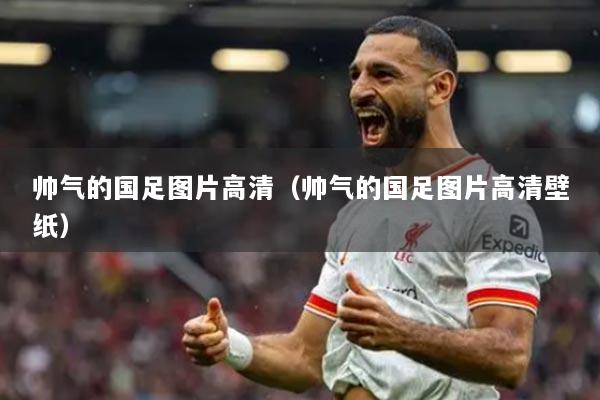 帥氣的國足圖片高清（帥氣的國足圖片高清壁紙）