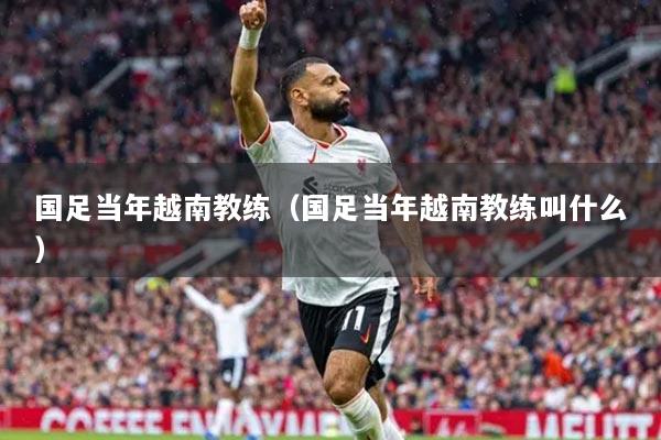 國足當(dāng)年越南教練（國足當(dāng)年越南教練叫什么）