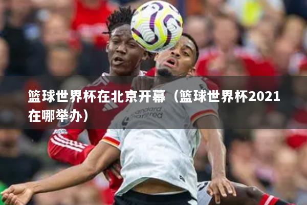 籃球世界杯在北京開幕（籃球世界杯2021在哪舉辦）
