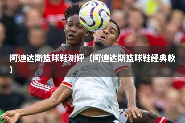 阿迪達斯籃球鞋測評（阿迪達斯籃球鞋經(jīng)典款）