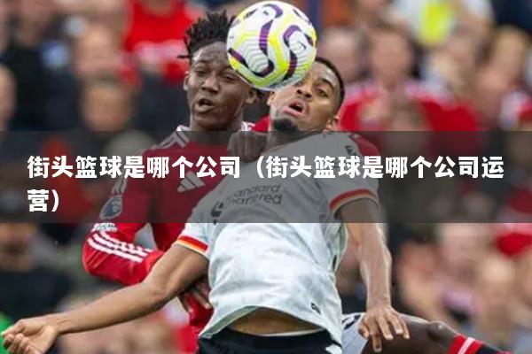 街頭籃球是哪個(gè)公司（街頭籃球是哪個(gè)公司運(yùn)營）