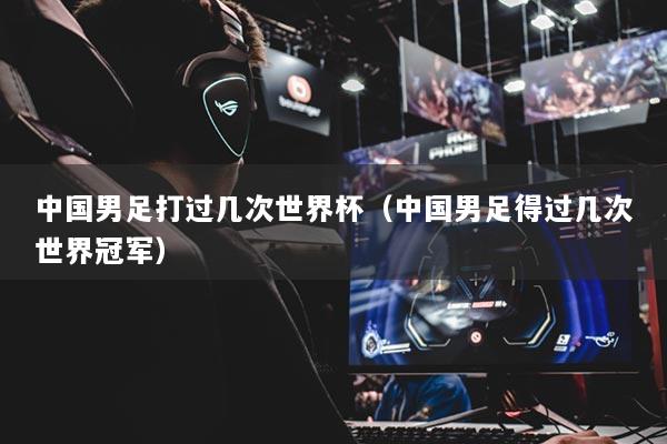 中國(guó)男足打過(guò)幾次世界杯（中國(guó)男足得過(guò)幾次世界冠軍）