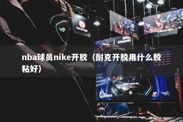 nba球員nike開膠（耐克開膠用什么膠粘好）