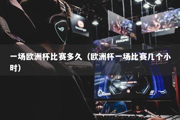 一場(chǎng)歐洲杯比賽多久（歐洲杯一場(chǎng)比賽幾個(gè)小時(shí)）