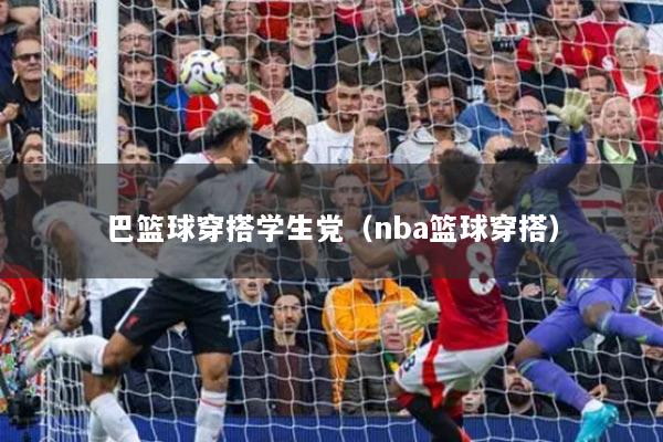 巴籃球穿搭學(xué)生黨（nba籃球穿搭）