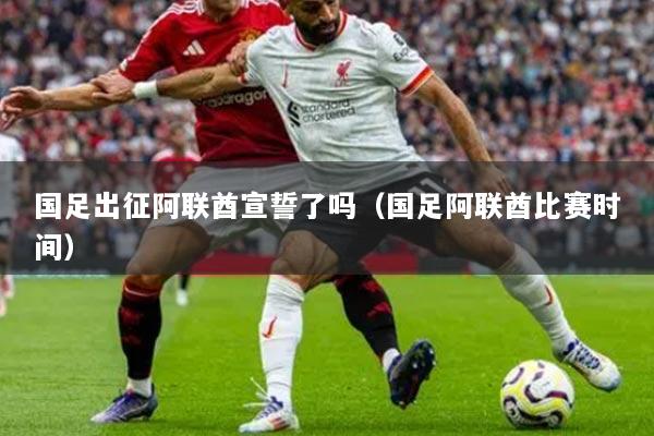 國足出征阿聯(lián)酋宣誓了嗎（國足阿聯(lián)酋比賽時(shí)間）