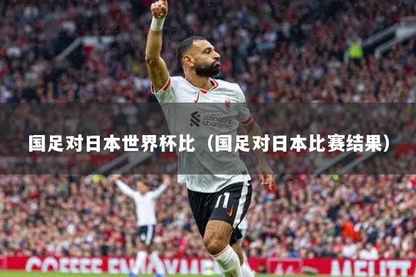 國(guó)足對(duì)日本世界杯比（國(guó)足對(duì)日本比賽結(jié)果）