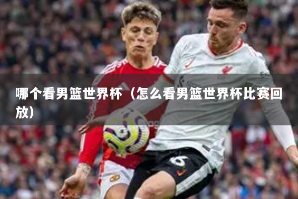 哪個(gè)看男籃世界杯（怎么看男籃世界杯比賽回放）