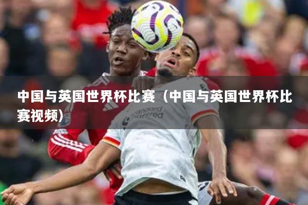 中國(guó)與英國(guó)世界杯比賽（中國(guó)與英國(guó)世界杯比賽視頻）