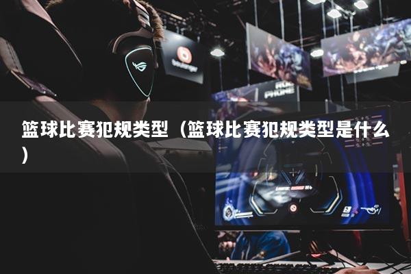 籃球比賽犯規(guī)類型（籃球比賽犯規(guī)類型是什么）