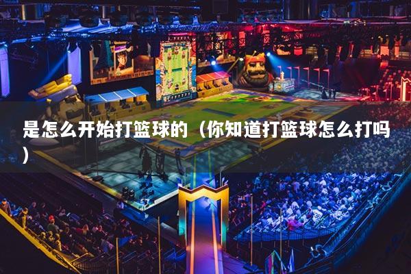 是怎么開(kāi)始打籃球的（你知道打籃球怎么打嗎）