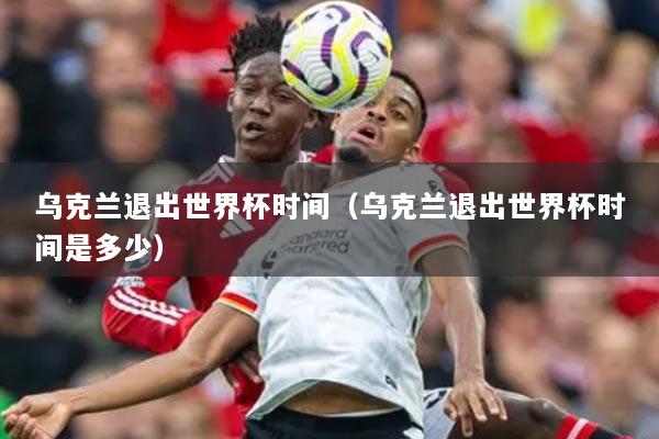 烏克蘭退出世界杯時間（烏克蘭退出世界杯時間是多少）