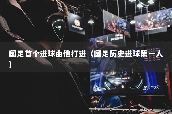 國足首個進球由他打進（國足歷史進球第一人）