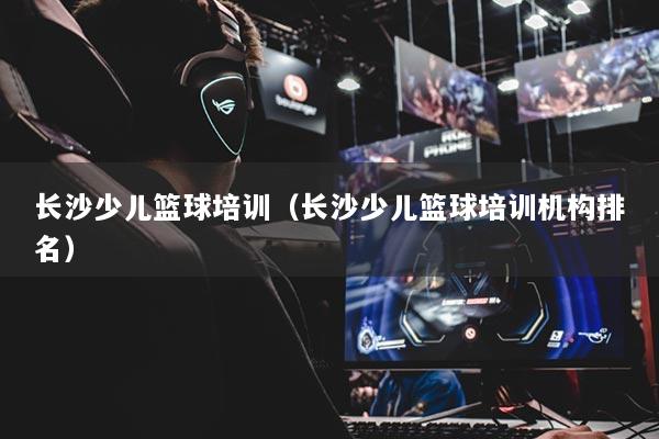 長沙少兒籃球培訓(xùn)（長沙少兒籃球培訓(xùn)機構(gòu)排名）