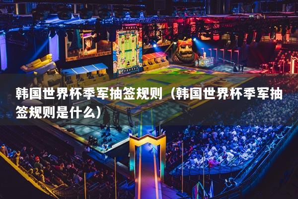 韓國世界杯季軍抽簽規(guī)則（韓國世界杯季軍抽簽規(guī)則是什么）