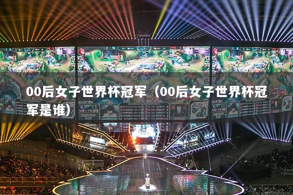 00后女子世界杯冠軍（00后女子世界杯冠軍是誰）