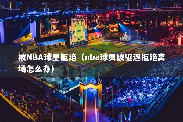 被NBA球星拒絕（nba球員被驅(qū)逐拒絕離場(chǎng)怎么辦）