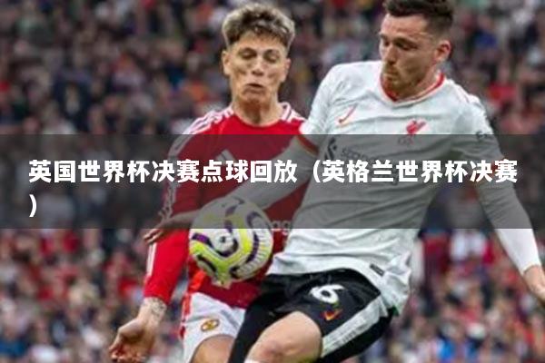 英國世界杯決賽點球回放（英格蘭世界杯決賽）