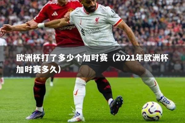 歐洲杯打了多少個(gè)加時(shí)賽（2021年歐洲杯加時(shí)賽多久）